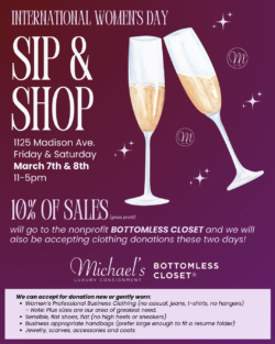 International Women's Day Sip & Shop at Michael's Luxury Consignment. 1125 Madison Avenue, March 7 & 8. 11-5pm. 10% of sales will go to Bottomless Closet, and we will also be accepting clothing donations these two days! 