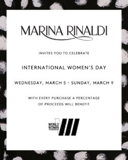 Marina Rinaldi invites you to celebrate International Women's Day, Wednesday, March 5 to Sunday, March 9. With a every purchase a percentage of proceeds will benefit World Woman Foundation.